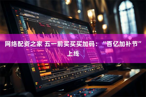 网络配资之家 五一前买买买加码：“百亿加补节”上线