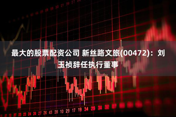 最大的股票配资公司 新丝路文旅(00472)：刘玉祯辞任执行董事